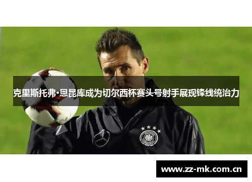 克里斯托弗·恩昆库成为切尔西杯赛头号射手展现锋线统治力 克里斯托弗·恩昆库成为切尔西杯赛头号射手展现锋线统治力