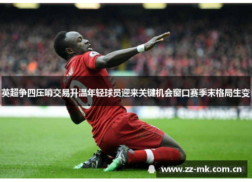 英超争四压哨交易升温年轻球员迎来关键机会窗口赛季末格局生变 英超争四压哨交易升温年轻球员迎来关键机会窗口赛季末格局生变